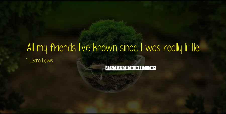 Leona Lewis Quotes: All my friends I've known since I was really little.