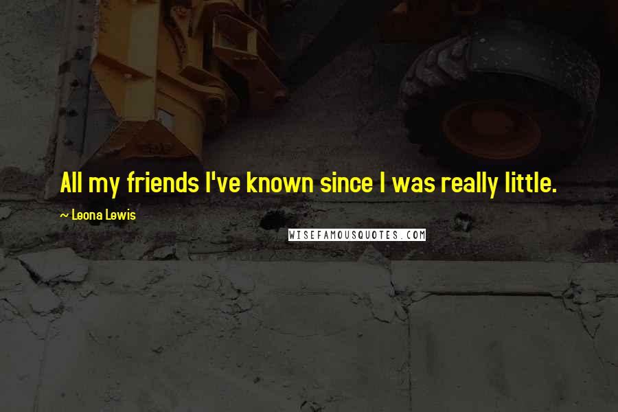 Leona Lewis Quotes: All my friends I've known since I was really little.