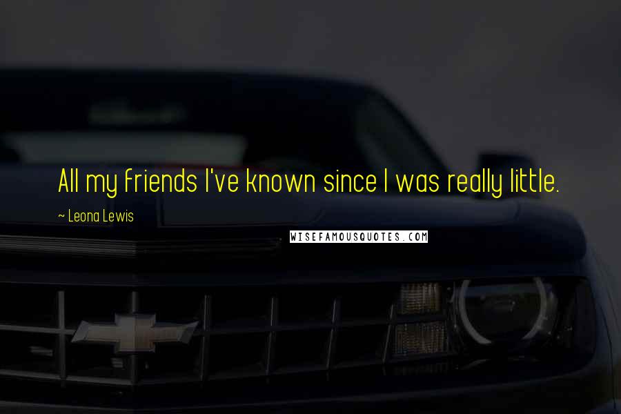 Leona Lewis Quotes: All my friends I've known since I was really little.