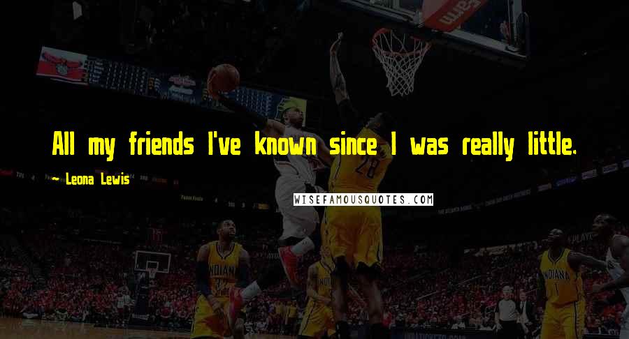 Leona Lewis Quotes: All my friends I've known since I was really little.