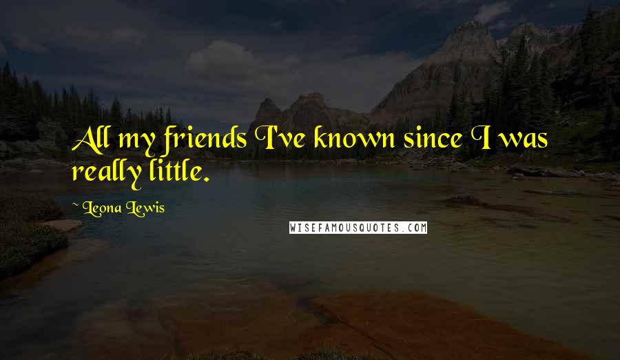 Leona Lewis Quotes: All my friends I've known since I was really little.