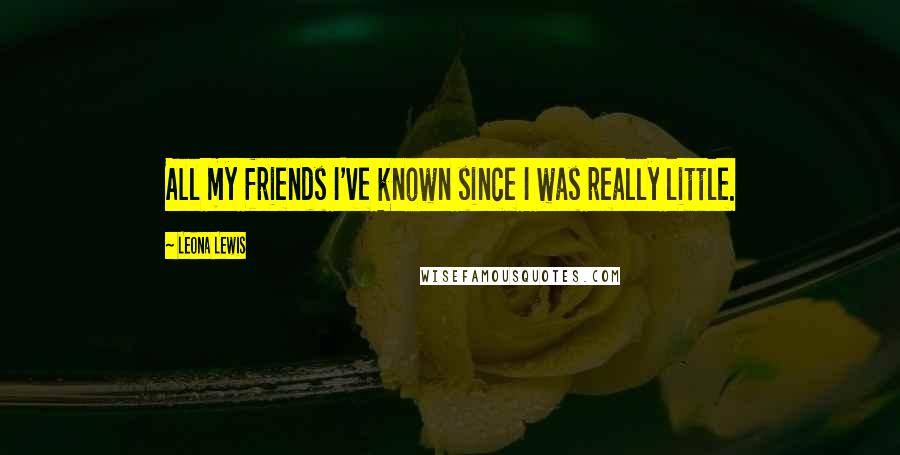 Leona Lewis Quotes: All my friends I've known since I was really little.