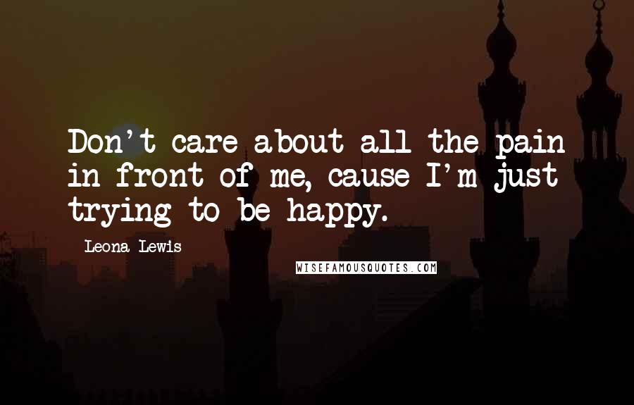 Leona Lewis Quotes: Don't care about all the pain in front of me, cause I'm just trying to be happy.