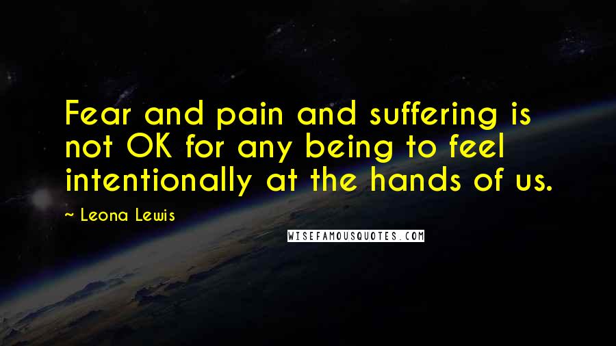 Leona Lewis Quotes: Fear and pain and suffering is not OK for any being to feel intentionally at the hands of us.