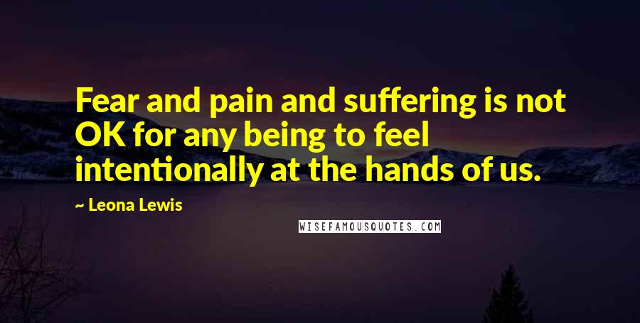 Leona Lewis Quotes: Fear and pain and suffering is not OK for any being to feel intentionally at the hands of us.