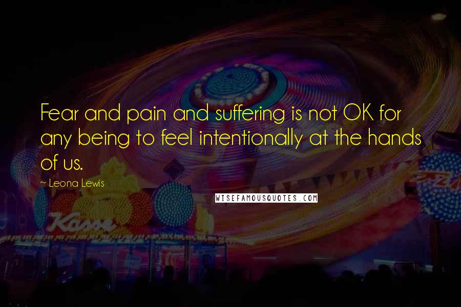 Leona Lewis Quotes: Fear and pain and suffering is not OK for any being to feel intentionally at the hands of us.