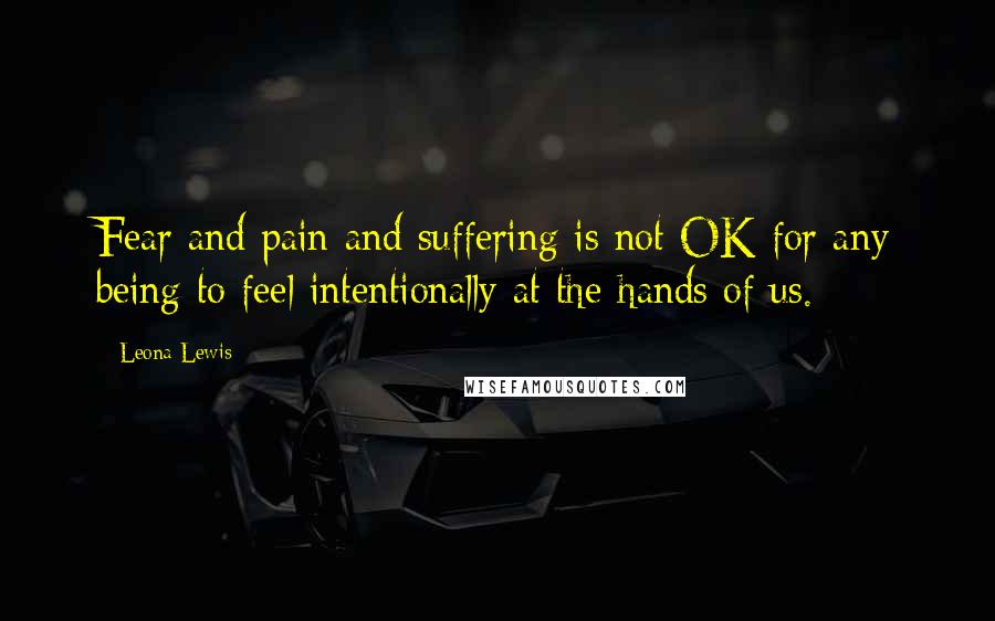 Leona Lewis Quotes: Fear and pain and suffering is not OK for any being to feel intentionally at the hands of us.