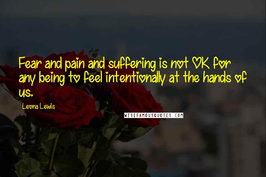 Leona Lewis Quotes: Fear and pain and suffering is not OK for any being to feel intentionally at the hands of us.