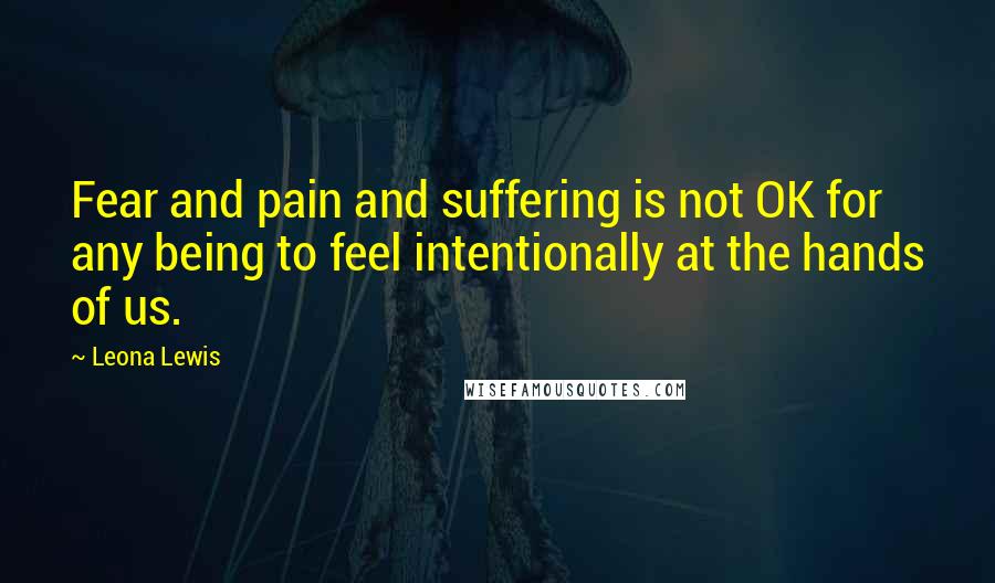 Leona Lewis Quotes: Fear and pain and suffering is not OK for any being to feel intentionally at the hands of us.