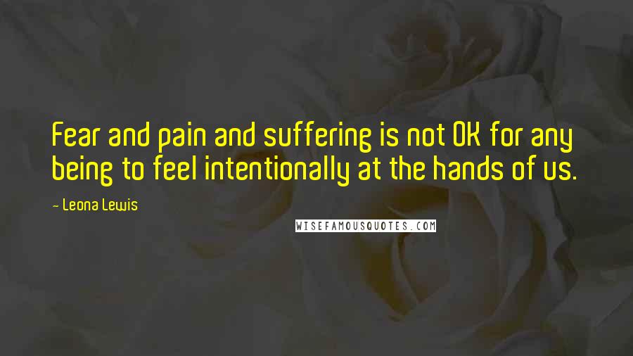 Leona Lewis Quotes: Fear and pain and suffering is not OK for any being to feel intentionally at the hands of us.