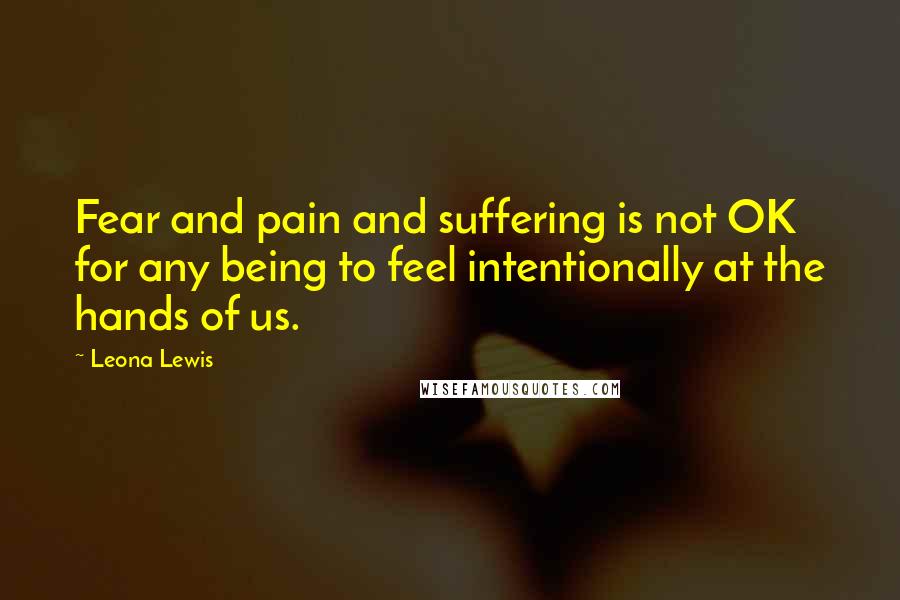 Leona Lewis Quotes: Fear and pain and suffering is not OK for any being to feel intentionally at the hands of us.