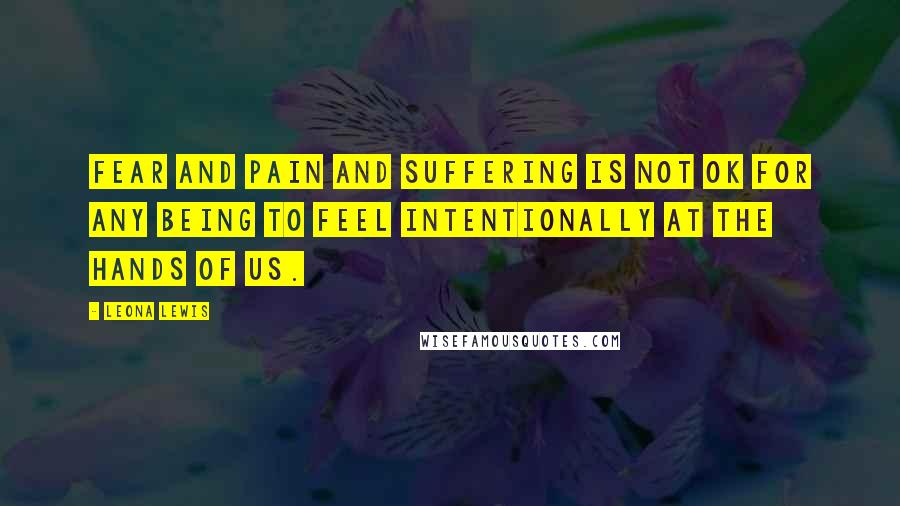 Leona Lewis Quotes: Fear and pain and suffering is not OK for any being to feel intentionally at the hands of us.