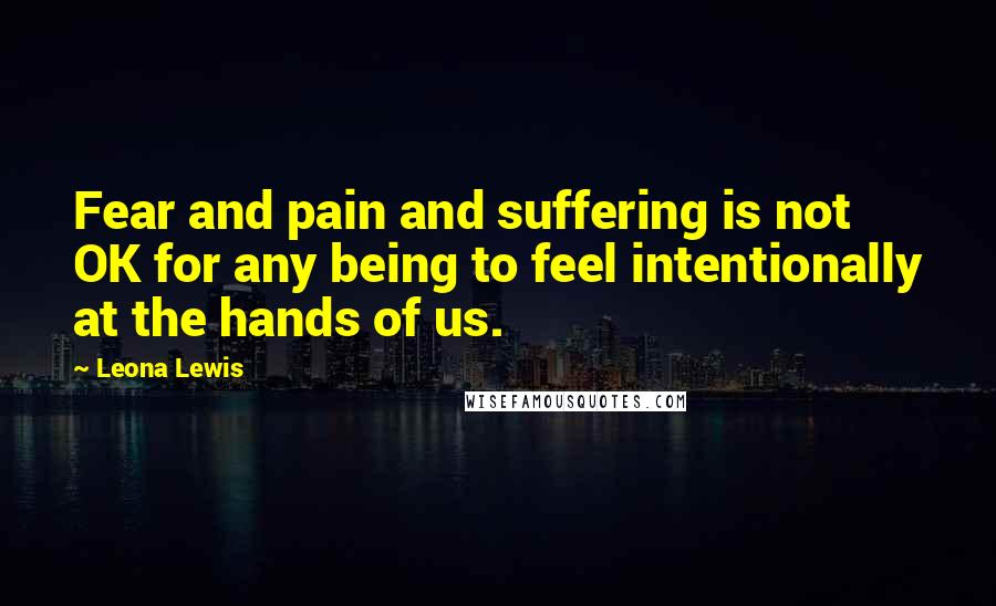 Leona Lewis Quotes: Fear and pain and suffering is not OK for any being to feel intentionally at the hands of us.