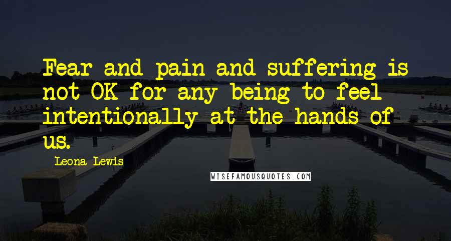 Leona Lewis Quotes: Fear and pain and suffering is not OK for any being to feel intentionally at the hands of us.