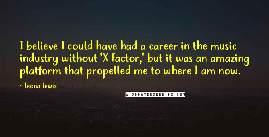 Leona Lewis Quotes: I believe I could have had a career in the music industry without 'X Factor,' but it was an amazing platform that propelled me to where I am now.