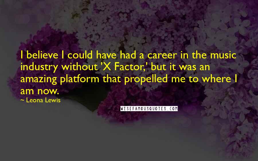 Leona Lewis Quotes: I believe I could have had a career in the music industry without 'X Factor,' but it was an amazing platform that propelled me to where I am now.