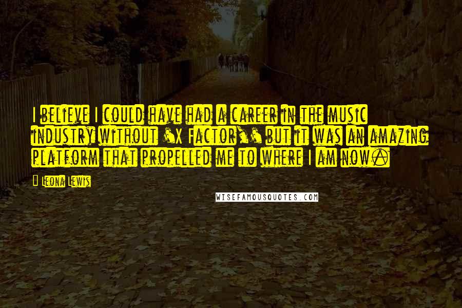 Leona Lewis Quotes: I believe I could have had a career in the music industry without 'X Factor,' but it was an amazing platform that propelled me to where I am now.