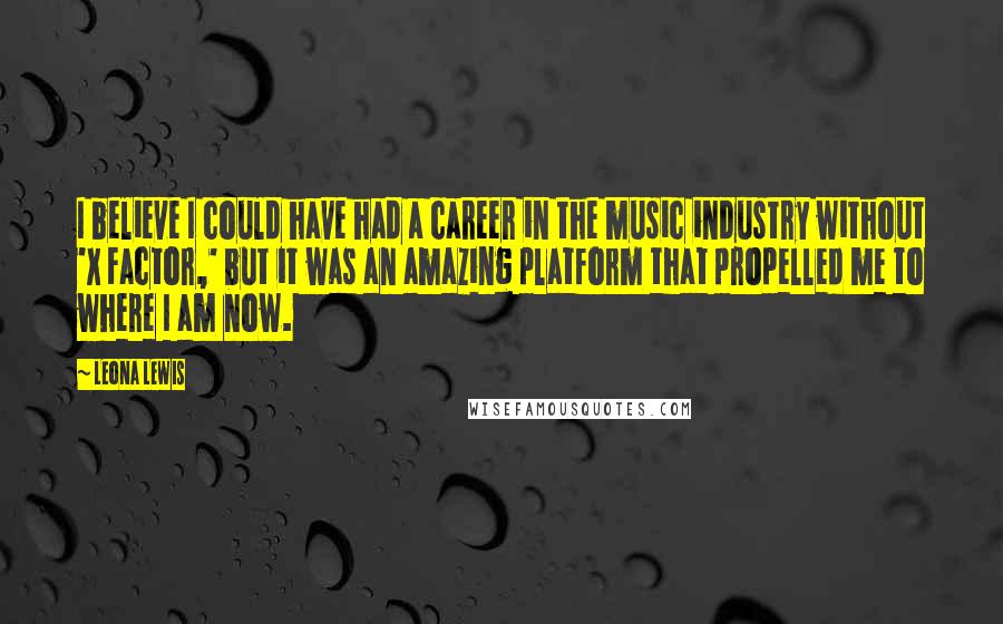 Leona Lewis Quotes: I believe I could have had a career in the music industry without 'X Factor,' but it was an amazing platform that propelled me to where I am now.