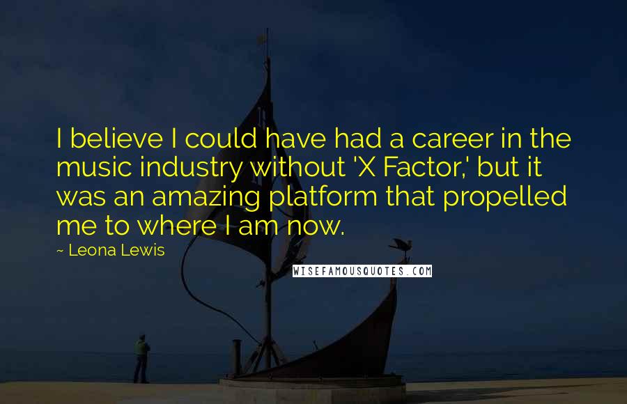 Leona Lewis Quotes: I believe I could have had a career in the music industry without 'X Factor,' but it was an amazing platform that propelled me to where I am now.