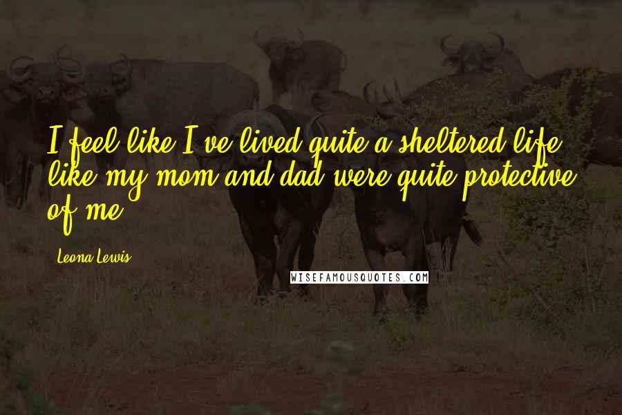 Leona Lewis Quotes: I feel like I've lived quite a sheltered life, like my mom and dad were quite protective of me.