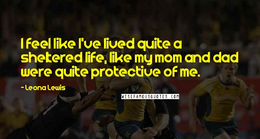 Leona Lewis Quotes: I feel like I've lived quite a sheltered life, like my mom and dad were quite protective of me.