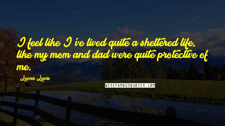 Leona Lewis Quotes: I feel like I've lived quite a sheltered life, like my mom and dad were quite protective of me.