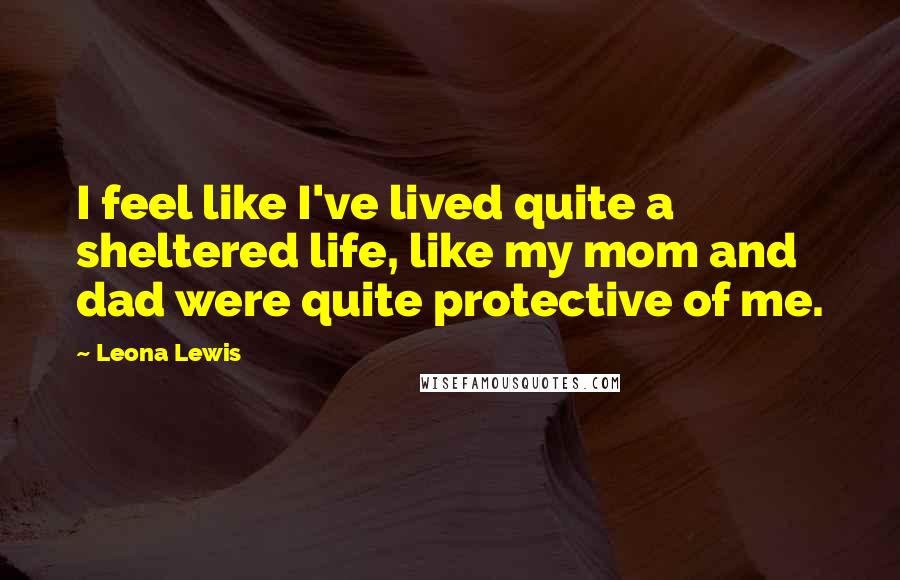 Leona Lewis Quotes: I feel like I've lived quite a sheltered life, like my mom and dad were quite protective of me.