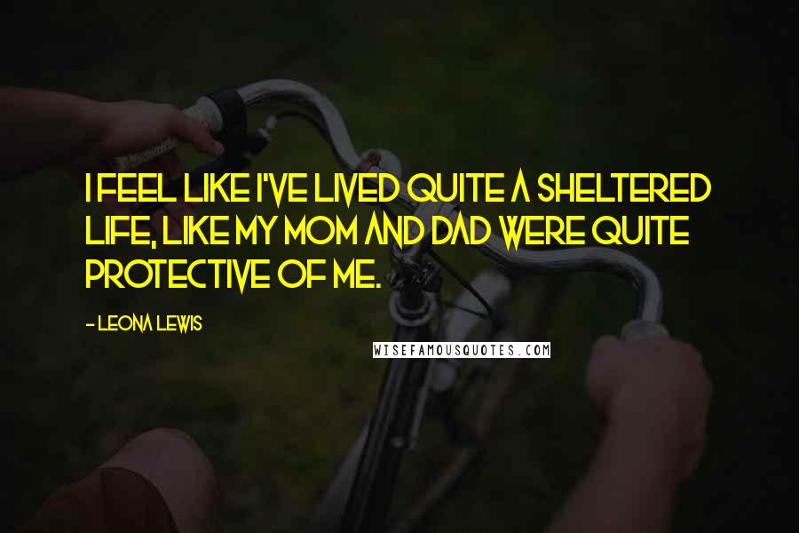 Leona Lewis Quotes: I feel like I've lived quite a sheltered life, like my mom and dad were quite protective of me.