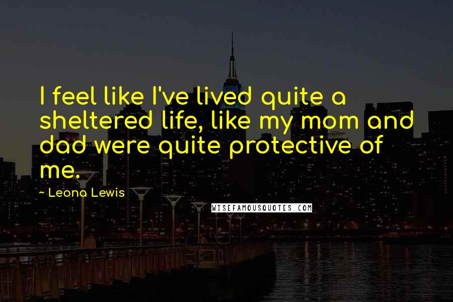 Leona Lewis Quotes: I feel like I've lived quite a sheltered life, like my mom and dad were quite protective of me.