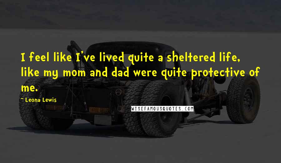 Leona Lewis Quotes: I feel like I've lived quite a sheltered life, like my mom and dad were quite protective of me.