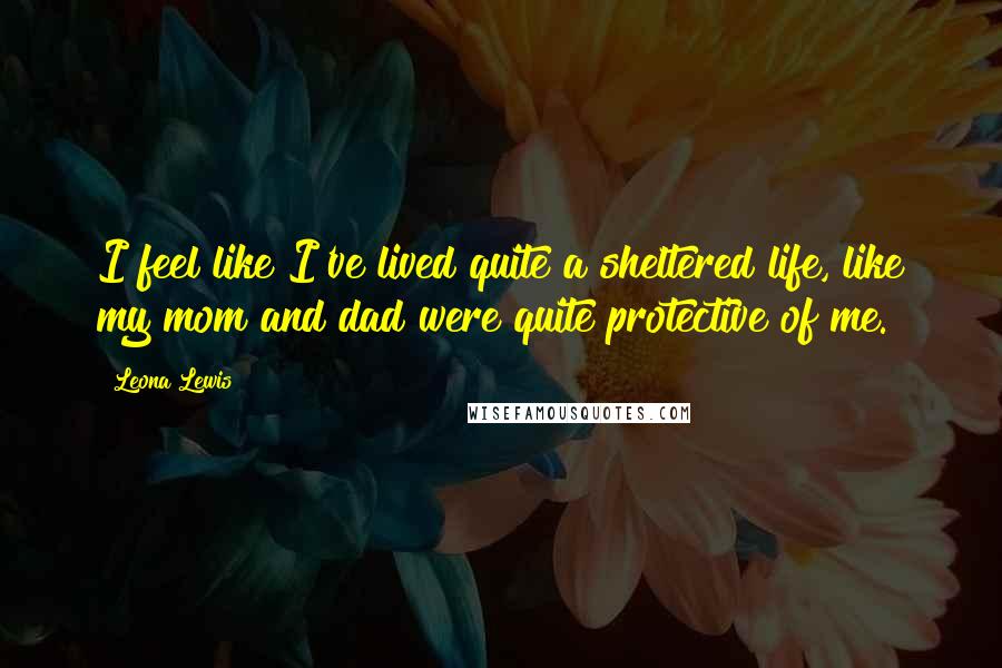 Leona Lewis Quotes: I feel like I've lived quite a sheltered life, like my mom and dad were quite protective of me.