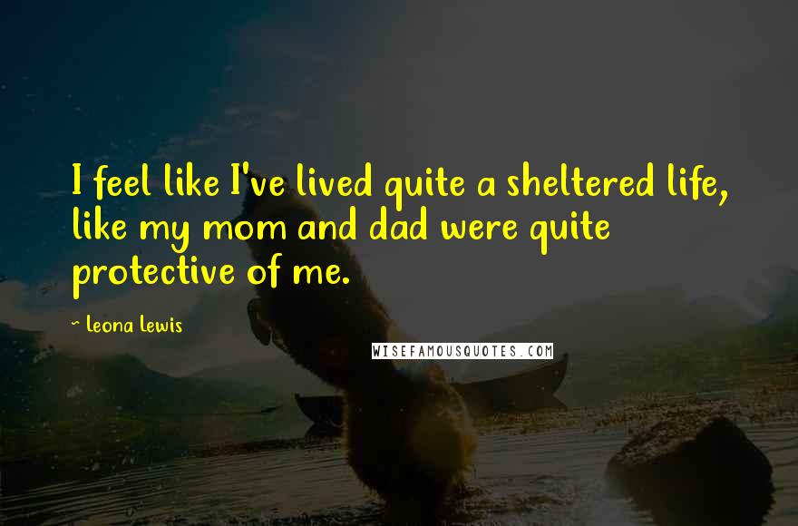 Leona Lewis Quotes: I feel like I've lived quite a sheltered life, like my mom and dad were quite protective of me.