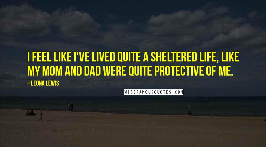 Leona Lewis Quotes: I feel like I've lived quite a sheltered life, like my mom and dad were quite protective of me.