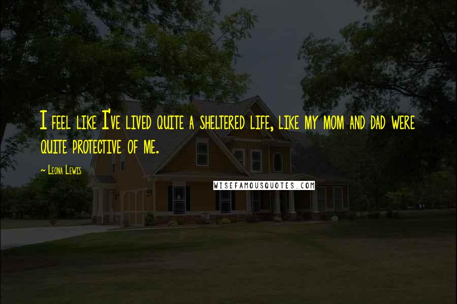 Leona Lewis Quotes: I feel like I've lived quite a sheltered life, like my mom and dad were quite protective of me.