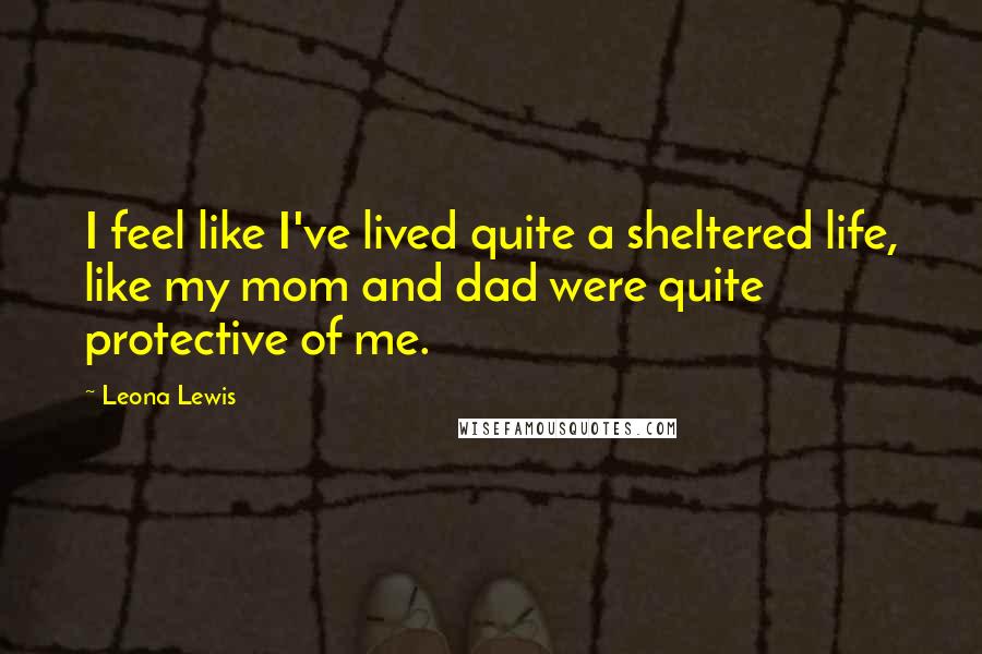 Leona Lewis Quotes: I feel like I've lived quite a sheltered life, like my mom and dad were quite protective of me.