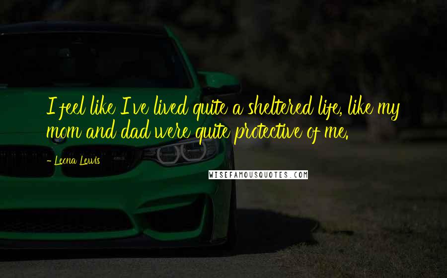 Leona Lewis Quotes: I feel like I've lived quite a sheltered life, like my mom and dad were quite protective of me.