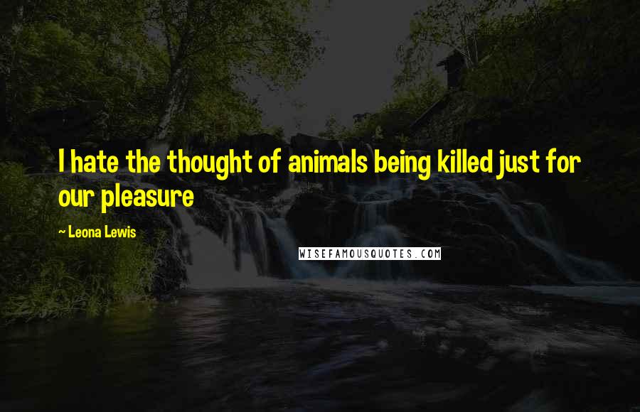 Leona Lewis Quotes: I hate the thought of animals being killed just for our pleasure