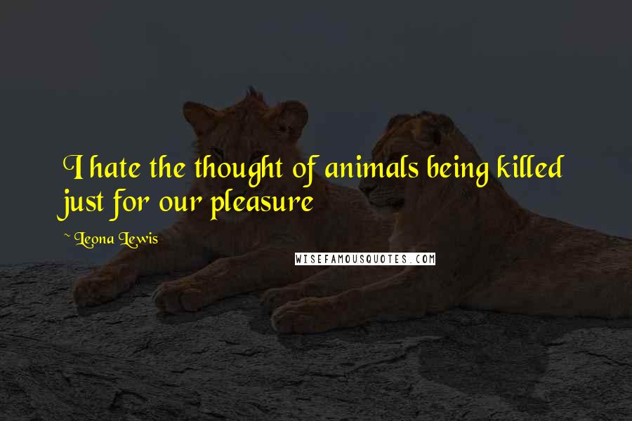 Leona Lewis Quotes: I hate the thought of animals being killed just for our pleasure