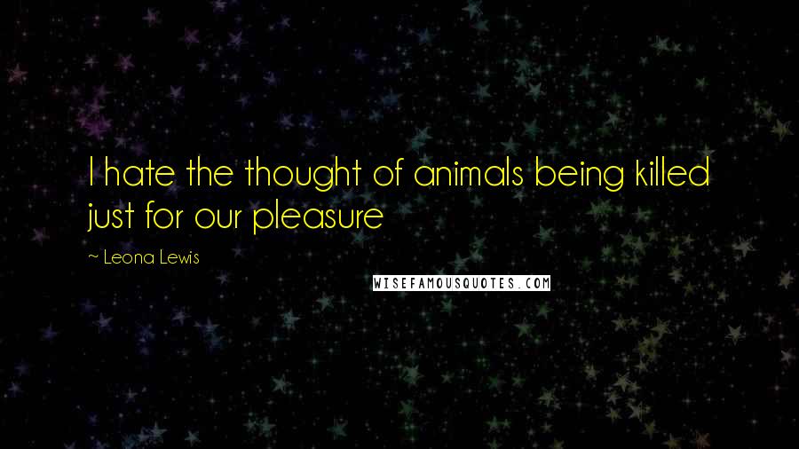 Leona Lewis Quotes: I hate the thought of animals being killed just for our pleasure