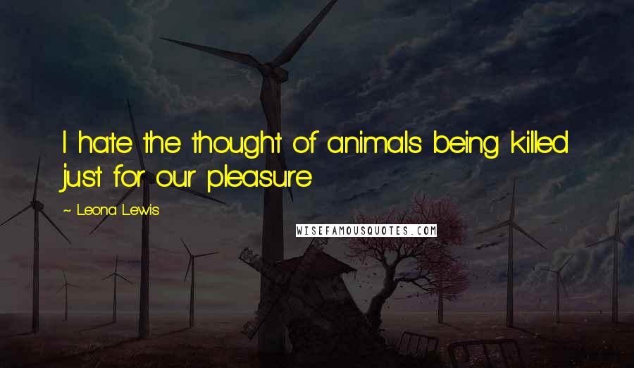 Leona Lewis Quotes: I hate the thought of animals being killed just for our pleasure