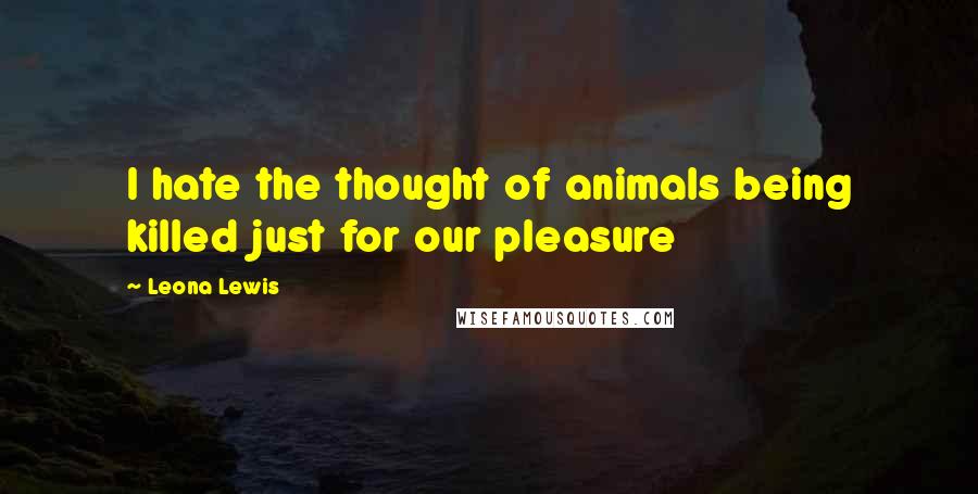 Leona Lewis Quotes: I hate the thought of animals being killed just for our pleasure