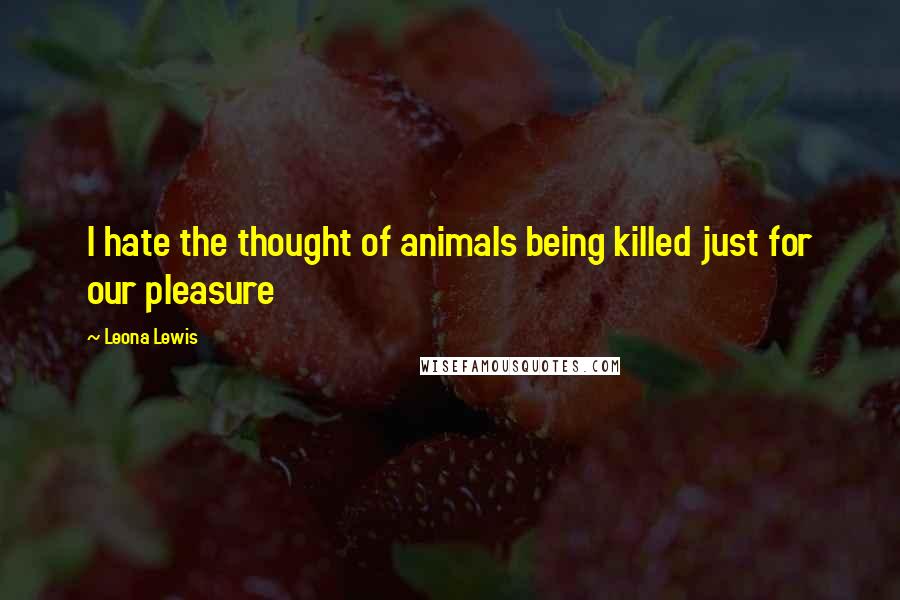 Leona Lewis Quotes: I hate the thought of animals being killed just for our pleasure
