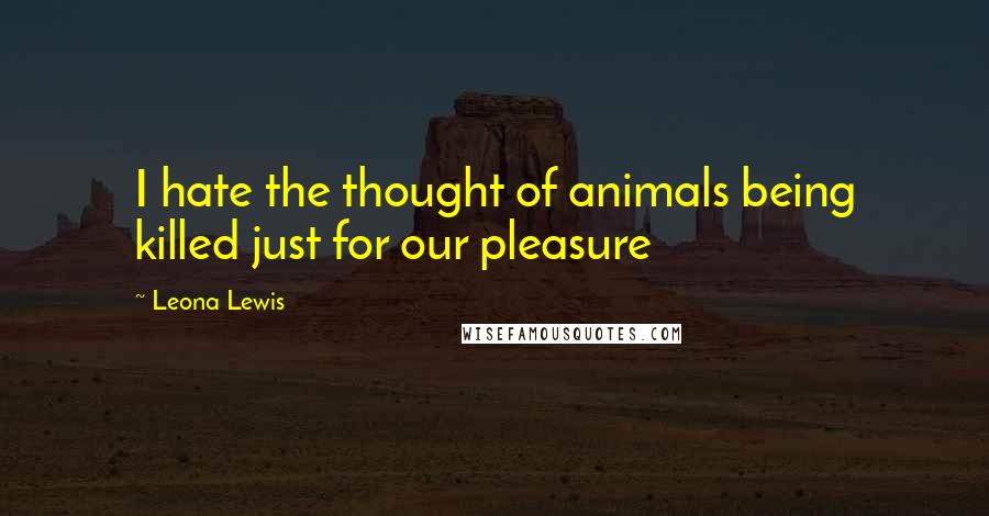 Leona Lewis Quotes: I hate the thought of animals being killed just for our pleasure