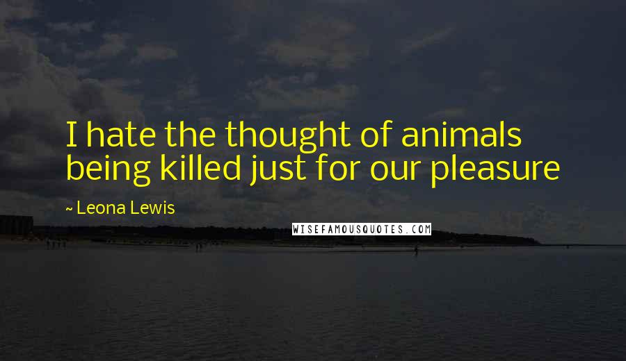 Leona Lewis Quotes: I hate the thought of animals being killed just for our pleasure