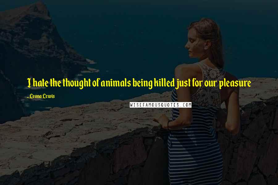 Leona Lewis Quotes: I hate the thought of animals being killed just for our pleasure