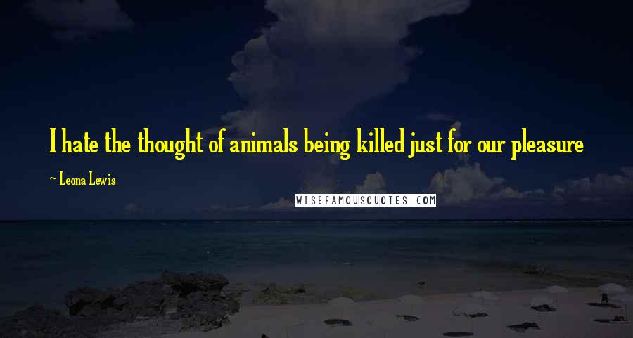 Leona Lewis Quotes: I hate the thought of animals being killed just for our pleasure