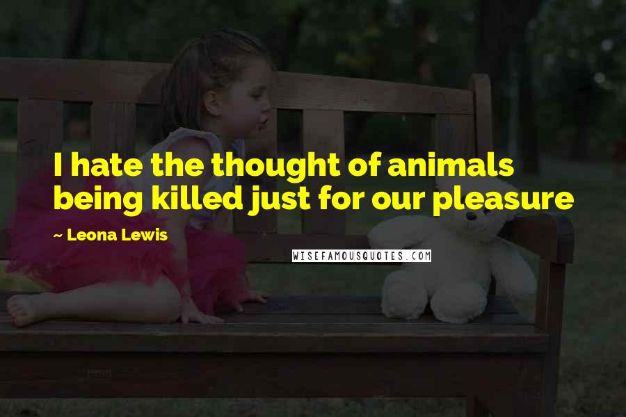 Leona Lewis Quotes: I hate the thought of animals being killed just for our pleasure