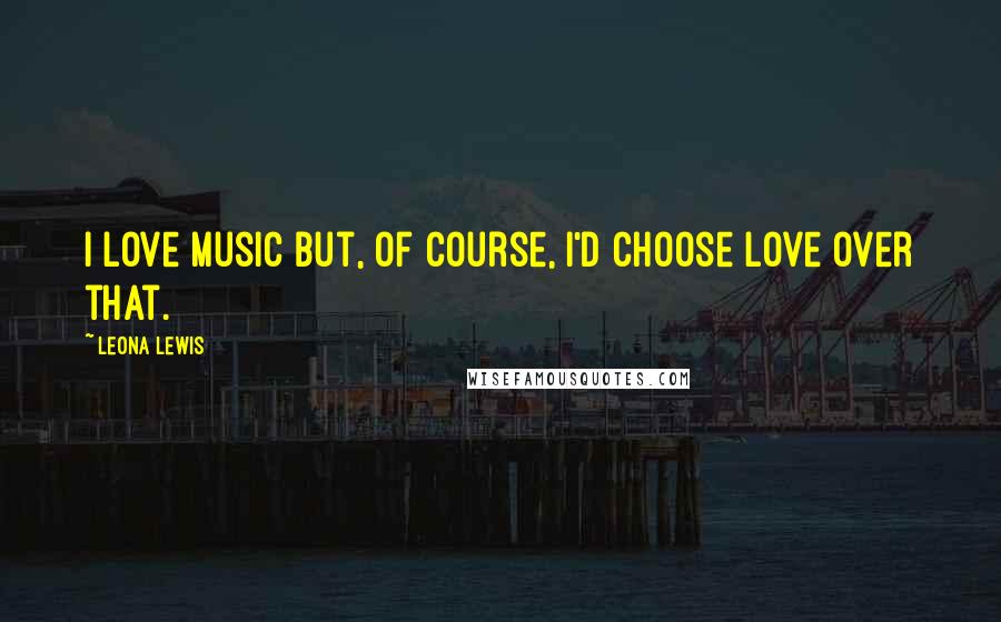 Leona Lewis Quotes: I love music but, of course, I'd choose love over that.