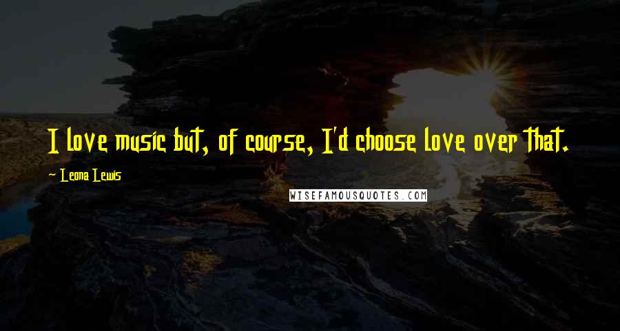 Leona Lewis Quotes: I love music but, of course, I'd choose love over that.