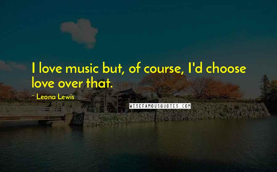 Leona Lewis Quotes: I love music but, of course, I'd choose love over that.